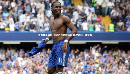 壹号娱乐官网-劲旅对决悬念迭起 决胜时刻一锤定音