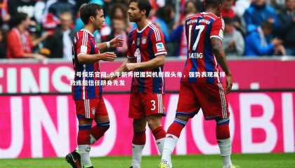 壹号娱乐官网-小牛新秀把握契机崭露头角，强势表现赢得教练组信任跻身先发