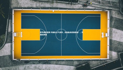 壹号娱乐官网-河南队士气高昂，全面备战迎接挑战！，河南队阵容