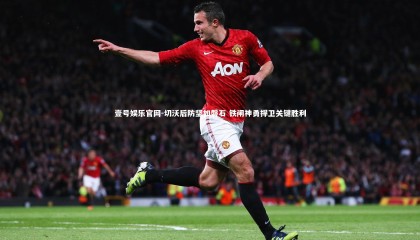 壹号娱乐官网-切沃后防坚如磐石 铁闸神勇捍卫关键胜利